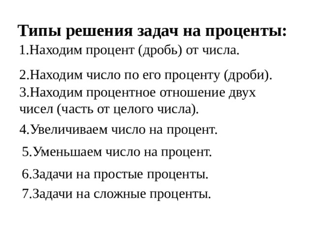 Типы решения задач на проценты: 1.Находим процент (дробь) от числа. 2.Находим число по его проценту (дроби). 3.Находим процентное отношение двух чисел (часть от целого числа). 4.Увеличиваем число на процент. 5.Уменьшаем число на процент. 6.Задачи на простые проценты. 7.Задачи на сложные проценты. 
