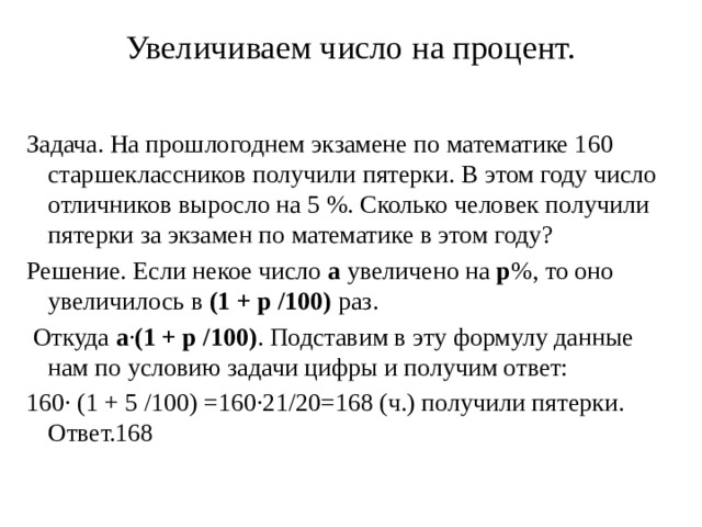 Увеличиваем число на процент.   Задача. На прошлогоднем экзамене по математике 160 старшеклассников получили пятерки. В этом году число отличников выросло на 5 %. Сколько человек получили пятерки за экзамен по математике в этом году? Решение. Если некое число  а  увеличено на  р %, то оно увеличилось в  (1 + р /100)  раз.  Откуда  а · (1 + р /100) . Подставим в эту формулу данные нам по условию задачи цифры и получим ответ: 160· (1 + 5 /100) =160·21/20=168 (ч.) получили пятерки. Ответ.168 