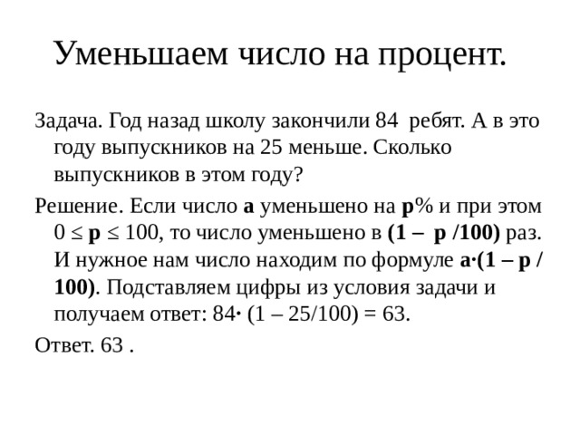 Уменьшаем число на процент.   Задача. Год назад школу закончили 84 ребят. А в это году выпускников на 25 меньше. Сколько выпускников в этом году? Решение. Если число  а  уменьшено на  р % и при этом 0 ≤  р  ≤ 100, то число уменьшено в  (1 – р /100)  раз. И нужное нам число находим по формуле  а·(1 – р /100) . Подставляем цифры из условия задачи и получаем ответ: 84 · (1 – 25/100) = 63. Ответ. 63 . 