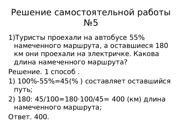 Решение самостоятельной работы №5 1)Туристы проехали на автобусе 55% намеченного маршрута, а оставшиеся 180 км они проехали на электричке. Какова длина намеченного маршрута? Решение. 1 способ . 1) 100%-55%=45(% ) составляет оставшийся путь; 2) 180: 45/100=180·100/45= 400 (км) длина намеченного маршрута; Ответ. 400. 