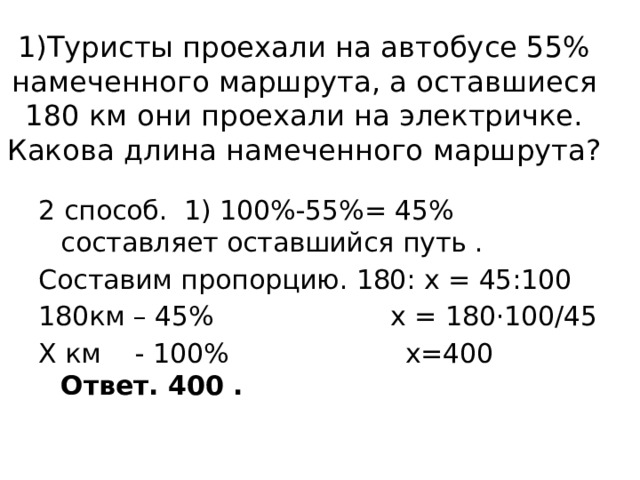 1)Туристы проехали на автобусе 55% намеченного маршрута, а оставшиеся 180 км они проехали на электричке. Какова длина намеченного маршрута?   2 способ. 1) 100%-55%= 45% составляет оставшийся путь . Составим пропорцию. 180: х = 45:100 180км – 45% х = 180·100/45 Х км - 100% х=400 Ответ. 400 . 