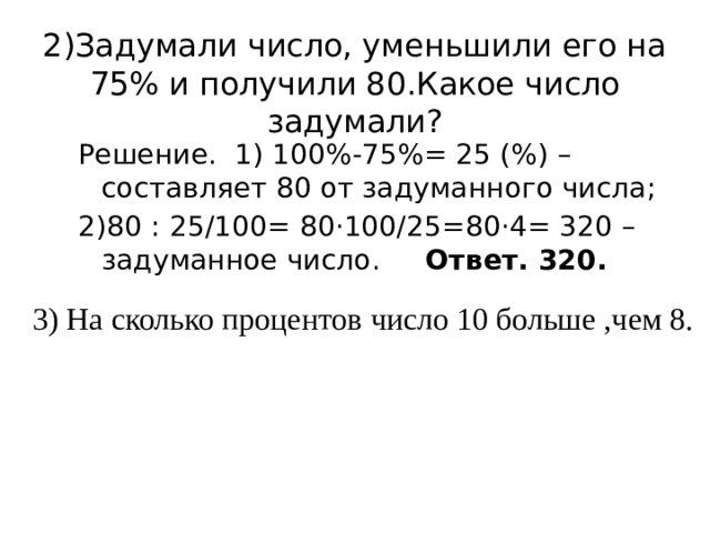 2)Задумали число, уменьшили его на 75% и получили 80.Какое число задумали?   Решение. 1) 100%-75%= 25 (%) – составляет 80 от задуманного числа; 2)80 : 25/100= 80·100/25=80·4= 320 – задуманное число. Ответ. 320. 3) На сколько процентов число 10 больше ,чем 8. 