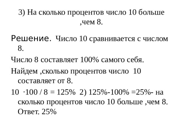 3) На сколько процентов число 10 больше ,чем 8.   Решение. Число 10 сравнивается с числом 8. Число 8 составляет 100% самого себя. Найдем ,сколько процентов число 10 составляет от 8. 10 ·100 / 8 = 125% 2) 125%-100% =25%- на сколько процентов число 10 больше ,чем 8. Ответ. 25% 