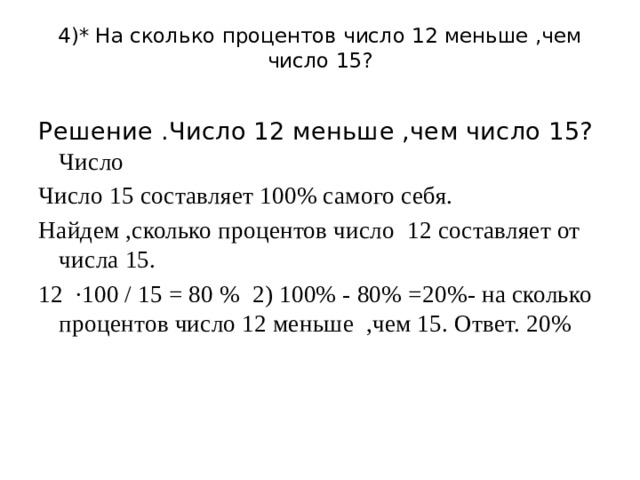 4)* На сколько процентов число 12 меньше ,чем число 15?   Решение .Число 12 меньше ,чем число 15? Число Число 15 составляет 100% самого себя. Найдем ,сколько процентов число 12 составляет от числа 15. 12 ·100 / 15 = 80 % 2) 100% - 80% =20%- на сколько процентов число 12 меньше ,чем 15. Ответ. 20% 