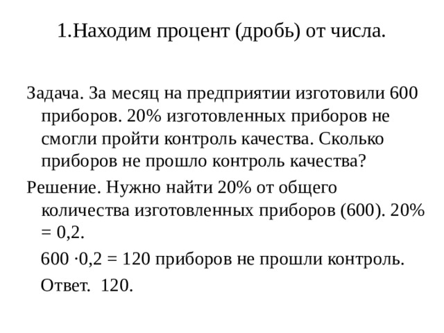 1.Находим процент (дробь) от числа.   Задача. За месяц на предприятии изготовили 600 приборов. 20% изготовленных приборов не смогли пройти контроль качества. Сколько приборов не прошло контроль качества? Решение. Нужно найти 20% от общего количества изготовленных приборов (600). 20% = 0,2.  600 ·0,2 = 120 приборов не прошли контроль.  Ответ. 120. 