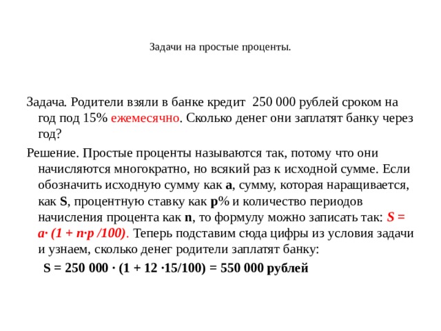   Задачи на простые проценты.   Задача. Родители взяли в банке кредит 250 000 рублей сроком на год под 15% ежемесячно . Сколько денег они заплатят банку через год? Решение. Простые проценты называются так, потому что они начисляются многократно, но всякий раз к исходной сумме. Если обозначить исходную сумму как  а , сумму, которая наращивается, как  S , процентную ставку как  р % и количество периодов начисления процента как  n , то формулу можно записать так:  S = а· (1 + n·р /100) . Теперь подставим сюда цифры из условия задачи и узнаем, сколько денег родители заплатят банку:   S = 250 000 · (1 + 12 ·15/100) = 550 000 рублей 