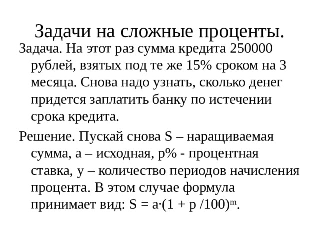 Задачи на сложные проценты. Задача. На этот раз сумма кредита 250000 рублей, взятых под те же 15% сроком на 3 месяца. Снова надо узнать, сколько денег придется заплатить банку по истечении срока кредита. Решение. Пускай снова S – наращиваемая сумма, а – исходная, р% - процентная ставка, у – количество периодов начисления процента. В этом случае формула принимает вид: S = а·(1 + р /100) m . 