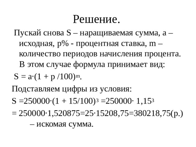 Решение.    Пускай снова S – наращиваемая сумма, а – исходная, р% - процентная ставка, m – количество периодов начисления процента. В этом случае формула принимает вид:   S = а·(1 + р /100) m . Подставляем цифры из условия:  S =250000·(1 + 15/100) 3  =250000· 1,15 3  = 250000·1,520875=25·15208,75=380218,75(р.) – искомая сумма. 