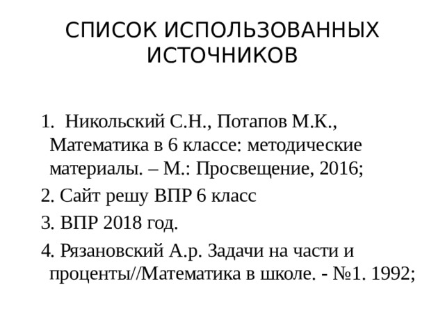 Список использованных источников 1. Никольский С.Н., Потапов М.К., Математика в 6 классе: методические материалы. – М.: Просвещение, 2016; 2. Сайт решу ВПР 6 класс 3. ВПР 2018 год. 4. Рязановский А.р. Задачи на части и проценты//Математика в школе. - №1. 1992; 