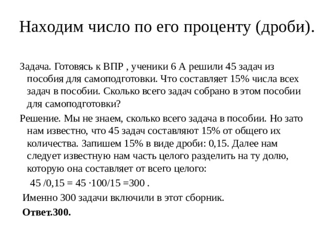 Находим число по его проценту (дроби).   Задача. Готовясь к ВПР , ученики 6 А решили 45 задач из пособия для самоподготовки. Что составляет 15% числа всех задач в пособии. Сколько всего задач собрано в этом пособии для самоподготовки? Решение. Мы не знаем, сколько всего задача в пособии. Но зато нам известно, что 45 задач составляют 15% от общего их количества. Запишем 15% в виде дроби: 0,15. Далее нам следует известную нам часть целого разделить на ту долю, которую она составляет от всего целого:  45 /0,15 = 45 ·100/15 =300 .  Именно 300 задачи включили в этот сборник.  Ответ.300. 