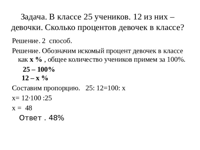 Задача. В классе 25 учеников. 12 из них – девочки. Сколько процентов девочек в классе?      Решение. 2 способ. Решение. Обозначим искомый процент девочек в классе как  х % , общее количество учеников примем за 100%.  25 – 100%  12 – х % Составим пропорцию. 25: 12=100: х х= 12·100 :25 х = 48  Ответ . 48% 