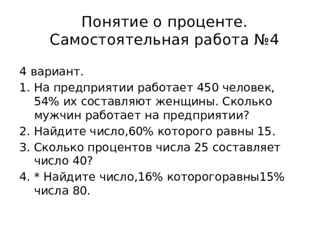 Понятие о проценте.  Самостоятельная работа №4   4 вариант. На предприятии работает 450 человек, 54% их составляют женщины. Сколько мужчин работает на предприятии? Найдите число,60% которого равны 15. Сколько процентов числа 25 составляет число 40? * Найдите число,16% которогоравны15% числа 80. 