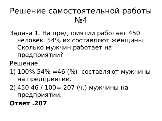 Решение самостоятельной работы №4 Задача 1. На предприятии работает 450 человек, 54% их составляют женщины. Сколько мужчин работает на предприятии? Решение. 100%-54% =46 (%) составляют мужчины на предприятии. 450·46 / 100= 207 (ч.) мужчины на предприятии. Ответ .207 