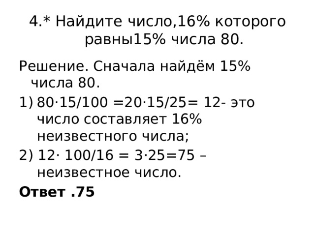 4.* Найдите число,16% которого равны15% числа 80. Решение. Сначала найдём 15% числа 80. 80·15/100 =20·15/25= 12- это число составляет 16% неизвестного числа; 2) 12· 100/16 = 3·25=75 – неизвестное число. Ответ .75 