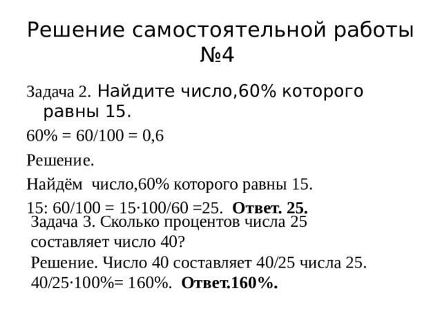 Решение самостоятельной работы №4 Задача 2. Найдите число,60% которого равны 15. 60% = 60/100 = 0,6 Решение. Найдём число,60% которого равны 15. 15: 60/100 = 15·100/60 =25. Ответ. 25. Задача 3. Сколько процентов числа 25 составляет число 40? Решение. Число 40 составляет 40/25 числа 25. 40/25·100%= 160%. Ответ.160%. 