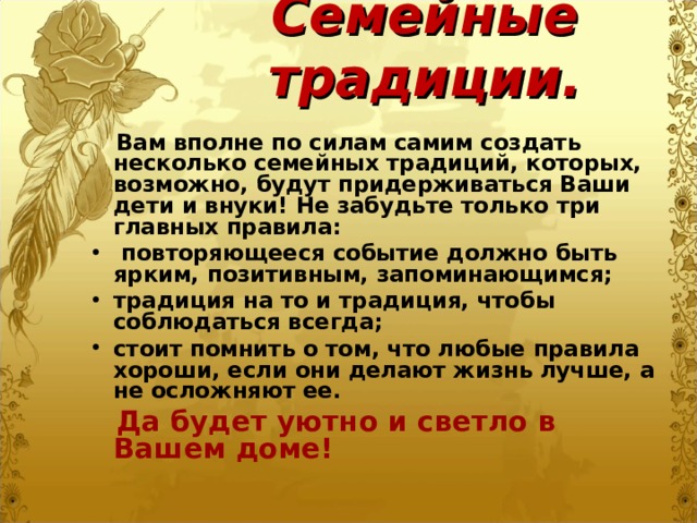 Семейные традиции.  Вам вполне по силам самим создать несколько семейных традиций, которых, возможно, будут придерживаться Ваши дети и внуки! Не забудьте только три главных правила:  повторяющееся событие должно быть ярким, позитивным, запоминающимся; традиция на то и традиция, чтобы соблюдаться всегда; стоит помнить о том, что любые правила хороши, если они делают жизнь лучше, а не осложняют ее.  Да будет уютно и светло в Вашем доме! 