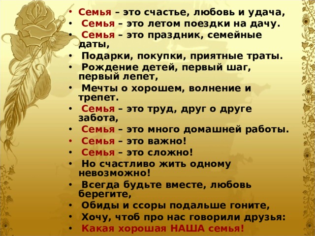 Семья – это счастье, любовь и удача,  Семья – это летом поездки на дачу.  Семья – это праздник, семейные даты,  Подарки, покупки, приятные траты.  Рождение детей, первый шаг, первый лепет,  Мечты о хорошем, волнение и трепет.  Семья – это труд, друг о друге забота,  Семья – это много домашней работы.  Семья – это важно!  Семья – это сложно!  Но счастливо жить одному невозможно!  Всегда будьте вместе, любовь берегите,  Обиды и ссоры подальше гоните,  Хочу, чтоб про нас говорили друзья:  Какая хорошая НАША семья! 