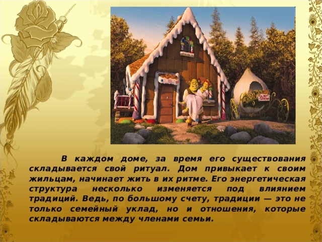  В каждом доме, за время его существования складывается свой ритуал. Дом привыкает к своим жильцам, начинает жить в их ритме. Его энергетическая структура несколько изменяется под влиянием традиций. Ведь, по большому счету, традиции — это не только семейный уклад, но и отношения, которые складываются между членами семьи. 