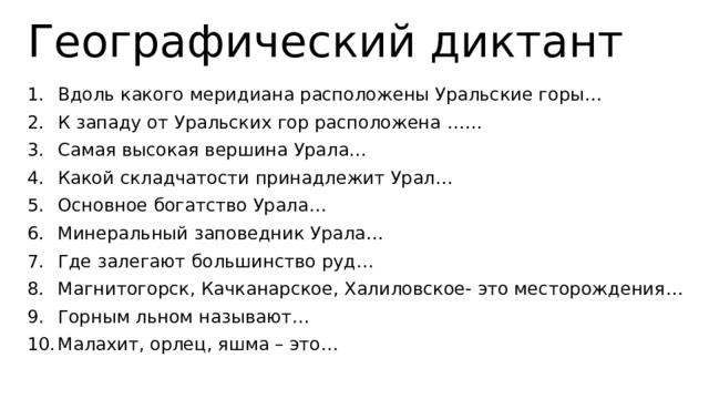 Географический диктант Вдоль какого меридиана расположены Уральские горы… К западу от Уральских гор расположена …… Самая высокая вершина Урала… Какой складчатости принадлежит Урал… Основное богатство Урала… Минеральный заповедник Урала… Где залегают большинство руд… Магнитогорск, Качканарское, Халиловское- это месторождения… Горным льном называют… Малахит, орлец, яшма – это… 