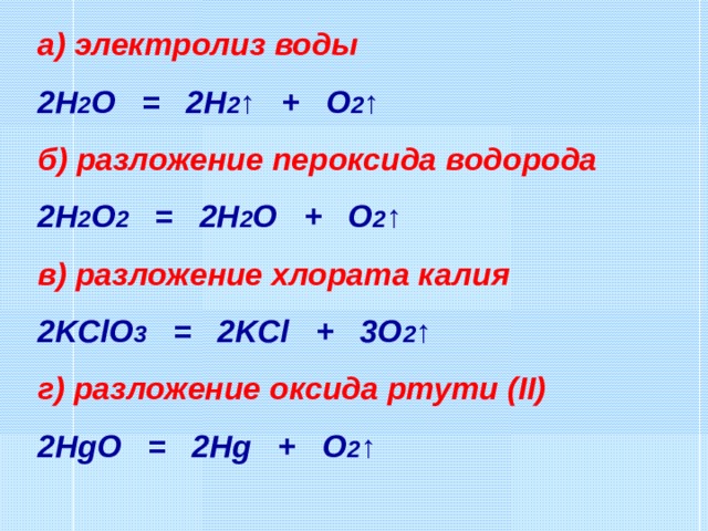 а) электролиз воды 2H 2 O = 2H 2 ↑ + O 2 ↑ б) разложение пероксида водорода 2H 2 O 2 = 2H 2 O + O 2 ↑ в) разложение хлората калия 2KClO 3 = 2KCl + 3O 2 ↑ г) разложение оксида ртути (II) 2HgO = 2Hg + O 2 ↑ 