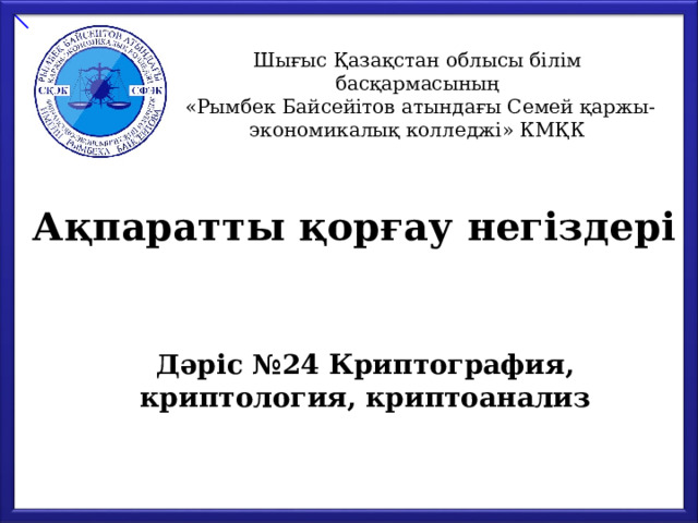 Шығыс Қазақстан облысы білім басқармасының  «Рымбек Байсейітов атындағы Семей қаржы-экономикалық колледжі» КМҚК Ақпаратты қорғау негіздері Дәріс №24 Криптография, криптология, криптоанализ 