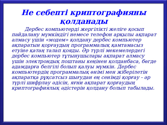 Не себепті криптографияны қолданады  Дербес компьютерді жергілікті желіге қосып пайдалану мүмкіндігі немесе телефон арқылы ақпарат алмасу үшін «модем» қолдану дербес компьютер ақпаратын қорғаудың программалық қамтамасыз етуіне қатаң талап қояды. Әр түрлі мекемелердегі дербес компьютер тұтынушылары ақпарат алмасу үшін электрондық поштаны кеңінен қолданбаса, бөгде адамдарға белгілі болып қалуы мүмкін. Дербес компьютердің программалық өнімі мен жіберілетін ақпаратқа рұқсатсыз шығудан ең сенімді қорғау - әр түрлі шифрлау әдісін, яғни ақпарат қорғаудың криптографиялық әдістерін қолдану болып табылады. 