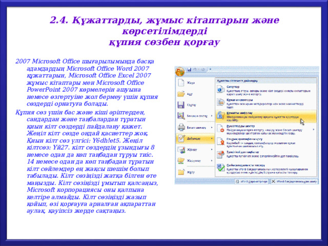 2.4. Құжаттарды , жұмыс  кітаптарын  және  көрсетілімдерді  құпия сөзбен қорғау 2007 Microsoft Office шығарылымында басқа адамдардың Microsoft Office Word 2007 құжаттарын, Microsoft Office Excel 2007 жұмыс кітаптары мен Microsoft Office PowerPoint 2007 көрмелерін ашуына немесе өзгертуіне жол бермеу үшін құпия сөздерді орнатуға болады. Құпия сөз үшін бас және кіші әріптерден, сандардан және таңбалардан тұратын қиын кілт сөздерді пайдалану қажет. Жеңіл  кілт  сөзде  ондай  қасиеттер  жоқ . Қиын  кілт  сөз  үлгісі : Y6dh!et5. Жеңіл  кілтсөз : Үй 27. кілт  сөздердің  ұзындығы 8 немесе  одан  да  көп  таңбадан  тұруы  тиіс . 14 немесе  одан  да  көп  таңбадан  тұратын  кілт  сөйлемдер  ең  жақсы  шешім  болып  табылады . Кілт  сөзіңізді  жатқа  білген  өте  маңызды . Кілт  сөзіңізді  ұмытып  қалсаңыз , Microsoft корпорациясы  оны  қалпына  келтіре  алмайды . К ілт  сөзіңізді  жазып  қойып , өзі  қорғауға  арналған  ақпараттан  аулақ , қауіпсіз  жерде  сақтаңыз . 