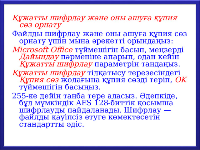 Құжатты шифрлау және оны ашуға құпия сөз орнату Файлды шифрлау және оны ашуға құпия сөз орнату үшін мына әрекетті орындаңыз: Microsoft Office түймешігін басып, меңзерді Дайындау  пәрменіне апарып, одан кейін Құжатты шифрлау параметрін таңдаңыз. Құжатты шифрлау тілқатысу терезесіндегі Құпия сөз жолағына құпия сөзді теріп, OK түймешігін басыңыз. 255-ке дейін таңба тере аласыз. Әдепкіде, бұл мүмкіндік AES 128-биттік қосымша шифрлауды пайдаланады. Шифрлау — файлды қауіпсіз етуге көмектесетін стандартты әдіс. 