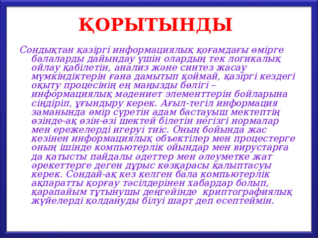 ҚОРЫТЫНДЫ Сондықтан қазіргі информациялық қоғамдағы өмірге балаларды дайындау үшін олардың тек логикалық ойлау қабілетін, анализ және синтез жасау мүмкіндіктерін ғана дамытып қоймай, қазіргі кездегі оқыту процесінің ең маңызды бөлігі – информациялық мәдениет элементтерін бойларына сіңдіріп, ұғындыру керек. Ағыл-тегіл информация заманында өмір сүретін адам бастауыш мектептің өзінде-ақ өзін-өзі шектей білетін негізгі нормалар мен ережелерді игеруі тиіс. Оның бойында жас кезінен информациялық объектілер мен процестерге оның ішінде компьютерлік ойындар мен вирустарға да қатысты пайдалы әдеттер мен әлеуметке жат әрекеттерге деген дұрыс көзқарасы қалыптасуы керек. Сондай-ақ кез келген бала компьютерлік ақпаратты қорғау тәсілдерінен хабардар болып, қарапайым тұтынушы деңгейінде криптографиялық жүйелерді қолдануды білуі шарт деп есептеймін. 