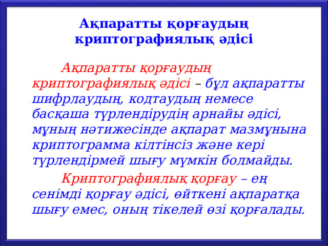 Ақпаратты қорғаудың криптографиялық әдісі  Ақпаратты қорғаудың криптографиялық әдісі – бұл ақпаратты шифрлаудың, кодтаудың немесе басқаша түрлендірудің арнайы әдісі, мұның нәтижесінде ақпарат мазмұнына криптограмма кілтінсіз және кері түрлендірмей шығу мүмкін болмайды.  Криптографиялық қорғау – ең сенімді қорғау әдісі, өйткені ақпаратқа шығу емес, оның тікелей өзі қорғалады. 