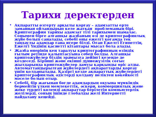 Тарихи деректерден Ақпаратты өзгерту арқылы қорғау – адамзатты ерте заманнан ойландырып келе жатқан проблеманың бірі. Криптография тарихы адамзат тілі тарихымен шамалас. Сонымен бірге алғашқы жазбаның өзі де криптографиялық жүйе болып саналады, себебі оны ежелгі қоғамда тек таңдаулы адамдар ғана игере білді. Оған Ежелгі Египеттің, Ежелгі Үндінің қасиетті кітаптары мысал бола алады. Жазба өнерінің кең таралуы криптографияның өзіндік ғылым ретінде қалыптасуына себеп болды. Алғашқы криптожүйелер біздің эрамызға дейінгі кезеңде де кездеседі. Бірінші және екінші дүниежүзілік соғыс жылдарында криптожүйелер дамуы қарқынды өріс алды. Автоматтандырылған жүйелердегі ақпараттарды қорғау үшін қолданылады. Қазіргі кезде ақпараттық жүйелердегі криптографиялық әдістерді қолдану неліктен көкейкесті мәселе болып отыр. Себебі, бір жағынан бөгде адамдардың оқуына мүмкіндік бермейтін үлкен мемлекеттік, әскери, коммерциялық және жеке түрдегі көлемді ақпараттар берілетін компьютерлік желілерді, соның ішінде глобалды желі Интернетті пайдалану кеңейді. 
