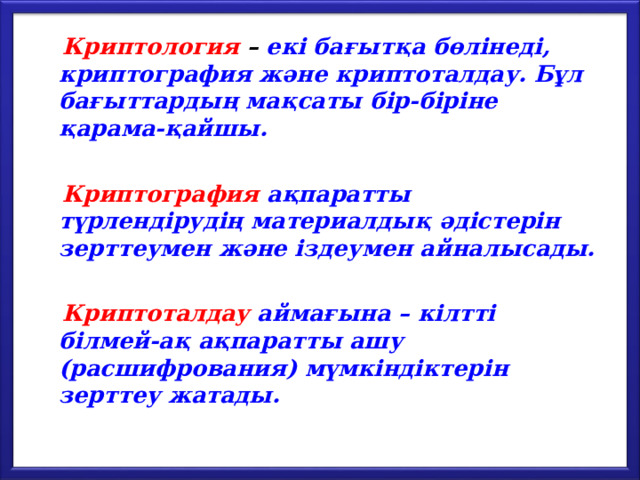  Криптология – екі бағытқа бөлінеді, криптография және криптоталдау. Бұл бағыттардың мақсаты бір-біріне қарама-қайшы.   Криптография  ақпаратты түрлендірудің материалдық әдістерін зерттеумен және іздеумен айналысады.   Криптоталдау аймағына – кілтті білмей-ақ ақпаратты ашу (расшифрования) мүмкіндіктерін зерттеу жатады. 