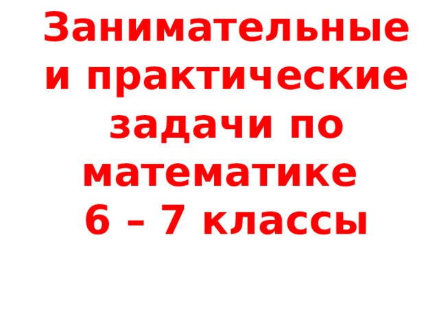 Занимательные и практические задачи по математике  6 – 7 классы 