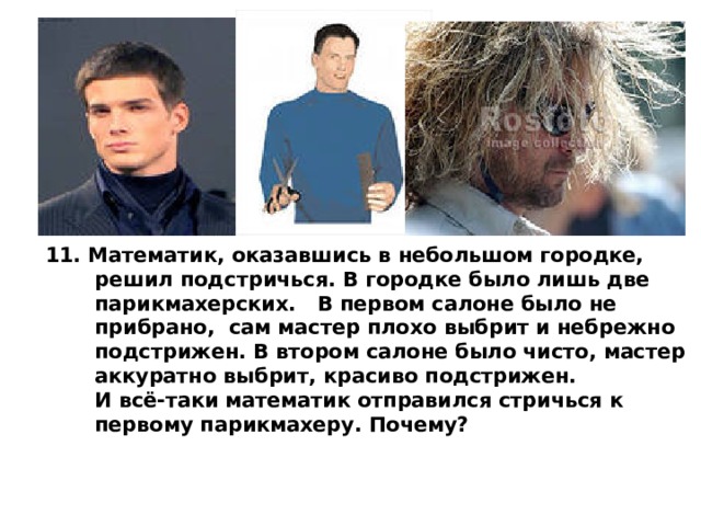 11. Математик, оказавшись в небольшом городке,  решил подстричься. В городке было лишь две  парикмахерских. В первом салоне было не  прибрано, сам мастер плохо выбрит и небрежно  подстрижен. В втором салоне было чисто, мастер  аккуратно выбрит, красиво подстрижен.  И всё-таки математик отправился стричься к  первому парикмахеру. Почему?  