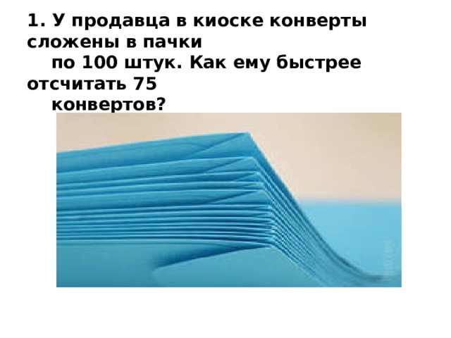    1. У продавца в киоске конверты сложены в пачки  по 100 штук. Как ему быстрее отсчитать 75  конвертов?    