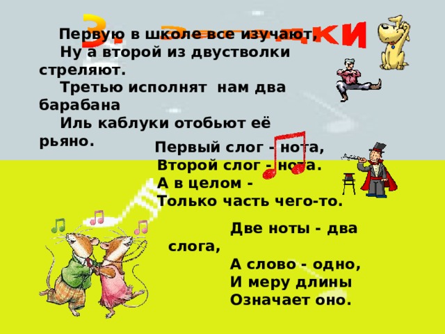   Первую в школе все изучают,  Ну а второй из двустволки стреляют.  Третью исполнят  нам два барабана  Иль каблуки отобьют её рьяно.        Первый слог - нота,  Второй слог - нота.  А в целом -  Только часть чего-то.     Две ноты - два слога,  А слово - одно,  И меру длины  Означает оно. 