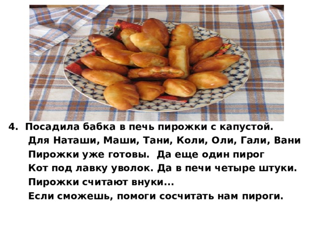 4. Посадила бабка в печь пирожки с капустой.  Для Наташи, Маши, Тани, Коли, Оли, Гали, Вани  Пирожки уже готовы. Да еще один пирог  Кот под лавку уволок. Да в печи четыре штуки.  Пирожки считают внуки...  Если сможешь, помоги сосчитать нам пироги.  