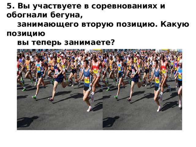 5. Вы участвуете в соревнованиях и обогнали бегуна,  занимающего вторую позицию. Какую позицию  вы теперь занимаете? 