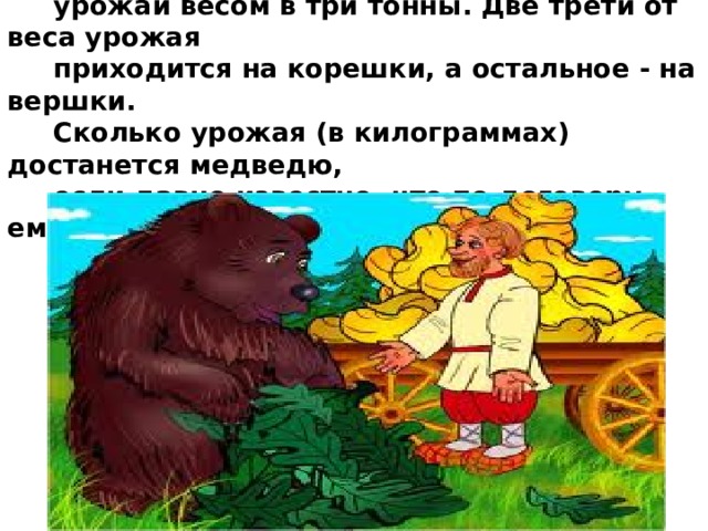  7. Бригада, состоящая из мужика и медведя, собрала  урожай весом в три тонны. Две трети от веса урожая  приходится на корешки, а остальное - на вершки.  Сколько урожая (в килограммах) достанется медведю,  если давно известно, что по договору ему причитаются  все вершки? 