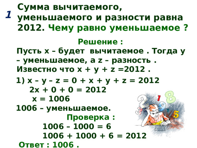 Сумма вычитаемого, уменьшаемого и разности равна 2012.  Чему равно уменьшаемое ? 1  Решение : Пусть х – будет вычитаемое . Тогда y – уменьшаемое, а z – разность . Известно что х + у + z =2012 . 1) х – у – z = 0 + х + у + z = 2012  2х + 0 + 0 = 2012  х = 1006 1006 – уменьшаемое.  Проверка :  1006 – 1000 = 6  1006 + 1000 + 6 = 2012  Ответ : 1006 . 