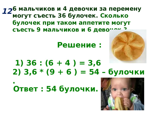 6 мальчиков и 4 девочки за перемену могут съесть 36 булочек. Сколько булочек при таком аппетите могут съесть 9 мальчиков и 6 девочек ?   Решение :   1) 36 : (6 + 4 ) = 3,6 2) 3,6 * (9 + 6 ) = 54 – булочки .   12  Ответ : 54 булочки.  