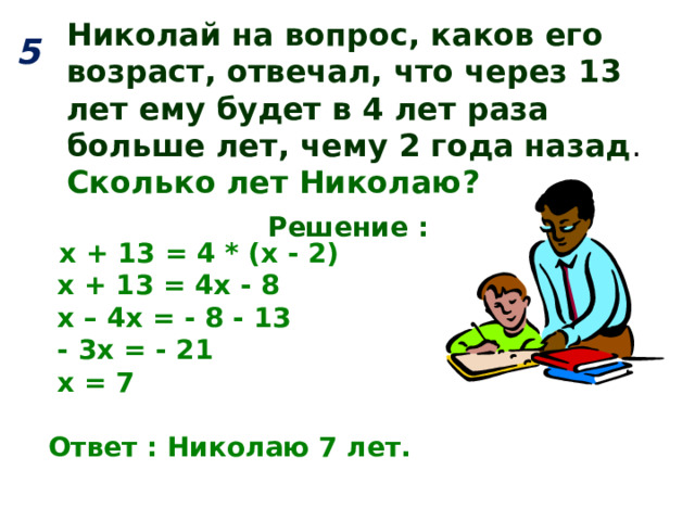 Николай на вопрос, каков его возраст, отвечал, что через 13 лет ему будет в 4 лет раза больше лет, чему 2 года назад . Сколько лет Николаю? 5  Решение :  х + 13 = 4 * (х - 2)  х + 13 = 4х - 8  х – 4х = - 8 - 13  - 3х = - 21  х = 7  Ответ : Николаю 7 лет. 