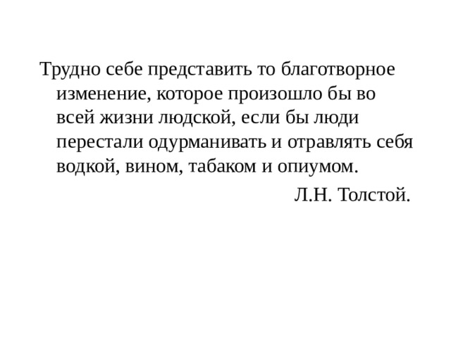 Трудно себе представить то благотворное изменение, которое произошло бы во всей жизни людской, если бы люди перестали одурманивать и отравлять себя водкой, вином, табаком и опиумом.  Л.Н. Толстой. 
