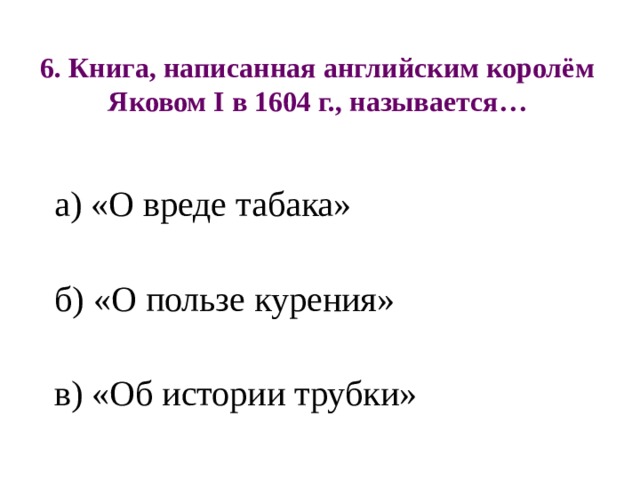 6. Книга, написанная английским королём Яковом I в 1604 г., называется… а) «О вреде табака» б) «О пользе курения» в) «Об истории трубки» 