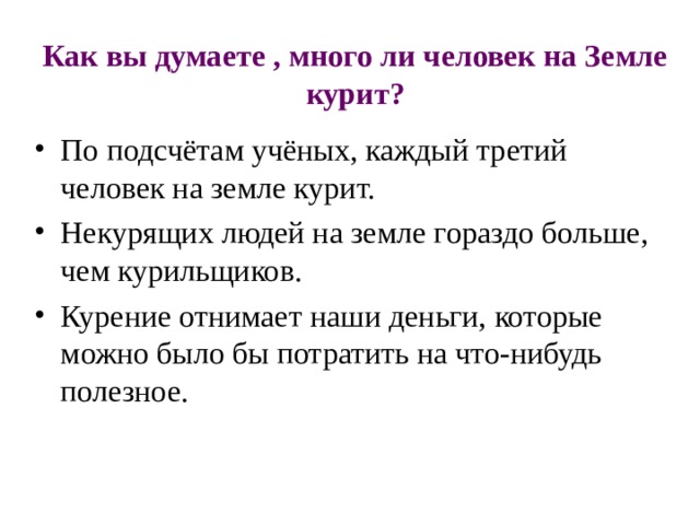 Как вы думаете , много ли человек на Земле курит? По подсчётам учёных, каждый третий человек на земле курит. Некурящих людей на земле гораздо больше, чем курильщиков. Курение отнимает наши деньги, которые можно было бы потратить на что-нибудь полезное.   