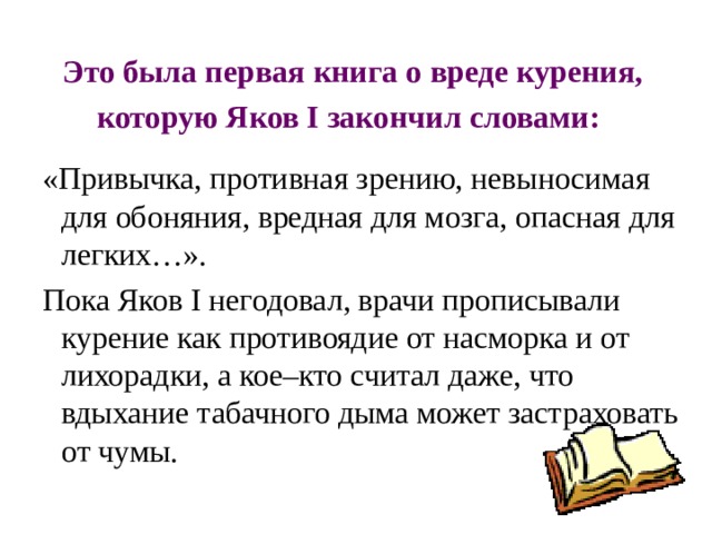 Это была первая книга о вреде курения, которую Яков I закончил словами:   «Привычка, противная зрению, невыносимая для обоняния, вредная для мозга, опасная для легких…».  Пока Яков I негодовал, врачи прописывали курение как противоядие от насморка и от лихорадки, а кое–кто считал даже, что вдыхание табачного дыма может застраховать от чумы. 