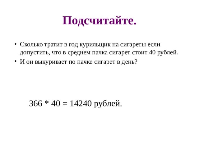 Подсчитайте. Сколько тратит в год курильщик на сигареты если допустить, что в среднем пачка сигарет стоит 40 рублей. И он выкуривает по пачке сигарет в день?  366 * 40 = 14240 рублей. 