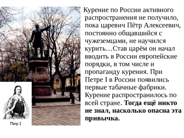 Курение по России активного распространения не получило, пока царевич Пётр Алексеевич, постоянно общавшийся с чужеземцами, не научился курить…Став царём он начал вводить в России европейские порядки, в том числе и пропаганду курения. При Петре I в России появились первые табачные фабрики. Курение распространилось по всей стране. Тогда ещё никто не знал, насколько опасна эта привычка. 