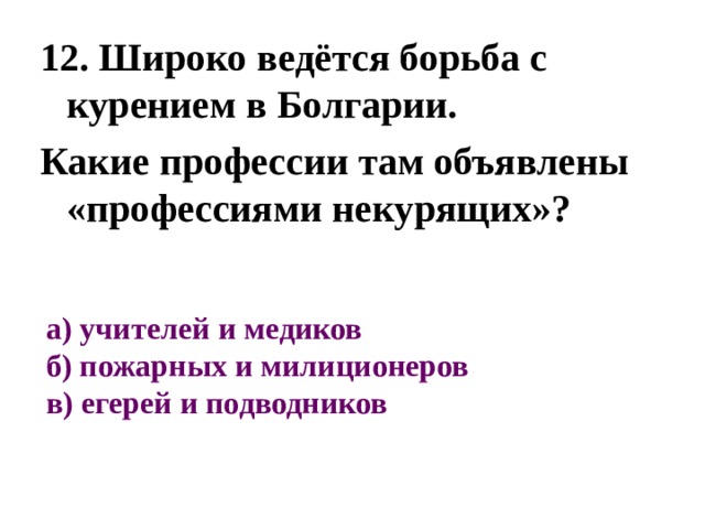 12. Широко ведётся борьба с курением в Болгарии. Какие профессии там объявлены «профессиями некурящих»? а) учителей и медиков  б) пожарных и милиционеров  в) егерей и подводников 