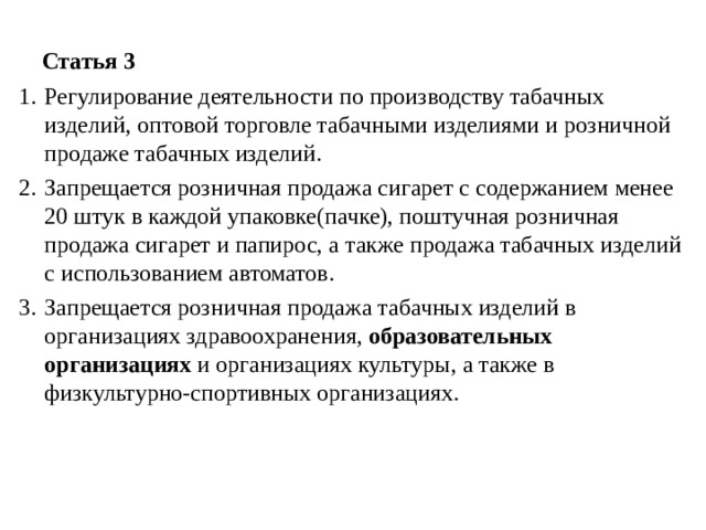  Статья 3 Регулирование деятельности по производству табачных изделий, оптовой торговле табачными изделиями и розничной продаже табачных изделий. Запрещается розничная продажа сигарет с содержанием менее 20 штук в каждой упаковке(пачке), поштучная розничная продажа сигарет и папирос, а также продажа табачных изделий с использованием автоматов. Запрещается розничная продажа табачных изделий в организациях здравоохранения, образовательных организациях и организациях культуры, а также в физкультурно-спортивных организациях. 